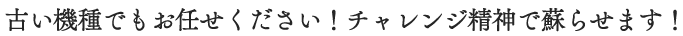古い機種でもお任せください！チャレンジ精神で蘇らせます！